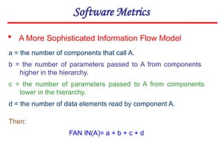 Software Metrics
 A More Sophisticated Information Flow Model
a = the number of components that call A.
b = the number of parameters passed to A from components
higher in the hierarchy.
c = the number of parameters passed to A from components
lower in the hierarchy.
d = the number of data elements read by component A.
Then:
FAN IN(A)= a + b + c + d
 