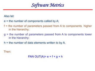 Software Metrics
Also let:
e = the number of components called by A;
f = the number of parameters passed from A to components higher
in the hierarchy;
g = the number of parameters passed from A to components lower
in the hierarchy;
h = the number of data elements written to by A.
Then:
FAN OUT(A)= e + f + g + h
 