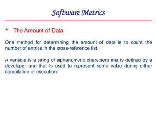 Software Metrics
One method for determining the amount of data is to count the
number of entries in the cross-reference list.
 The Amount of Data
A variable is a string of alphanumeric characters that is defined by a
developer and that is used to represent some value during either
compilation or execution.
 