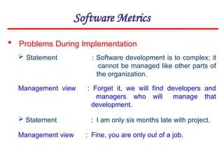 Software Metrics
 Problems During Implementation
 Statement : Software development is to complex; it
cannot be managed like other parts of
the organization.
Management view : Forget it, we will find developers and
managers who will manage that
development.
 Statement : I am only six months late with project.
Management view : Fine, you are only out of a job.
 