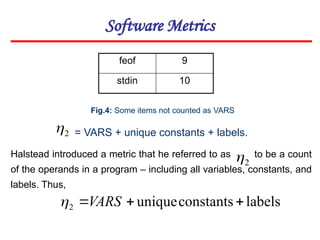 Software Metrics
2

feof 9
stdin 10
Fig.4: Some items not counted as VARS
= VARS + unique constants + labels.
Halstead introduced a metric that he referred to as to be a count
of the operands in a program – including all variables, constants, and
labels. Thus,
2

labels
constants
unique
2 

VARS

 