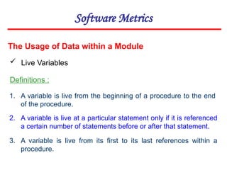 Software Metrics
The Usage of Data within a Module
 Live Variables
Definitions :
1. A variable is live from the beginning of a procedure to the end
of the procedure.
2. A variable is live at a particular statement only if it is referenced
a certain number of statements before or after that statement.
3. A variable is live from its first to its last references within a
procedure.
 