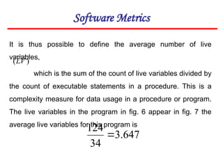 Software Metrics
It is thus possible to define the average number of live
variables,
which is the sum of the count of live variables divided by
the count of executable statements in a procedure. This is a
complexity measure for data usage in a procedure or program.
The live variables in the program in fig. 6 appear in fig. 7 the
average live variables for this program is
647
.
3
34
124

)
(LV
 