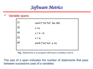 Software Metrics
 Variable spans
…
21
…
32
…
45
…
53
…
60
…
scanf (“%d %d”, &a, &b)
x =a;
y = a – b;
z = a;
printf (“%d %d”, a, b);
Fig.: Statements in ac program referring to variables a and b.
The size of a span indicates the number of statements that pass
between successive uses of a variables
 