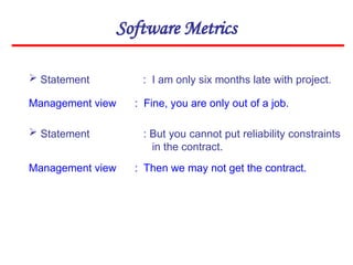 Software Metrics
 Statement : I am only six months late with project.
Management view : Fine, you are only out of a job.
 Statement : But you cannot put reliability constraints
in the contract.
Management view : Then we may not get the contract.
 