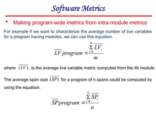 Software Metrics
 Making program-wide metrics from intra-module metrics
m
LV
program
LV
i
m
i 1



n
SP
program
SP
i
n
i 1



For example if we want to characterize the average number of live variables
for a program having modules, we can use this equation.
where is the average live variable metric computed from the ith module
i
LV )
(
The average span size for a program of n spans could be computed by
using the equation.
)
(SP
 