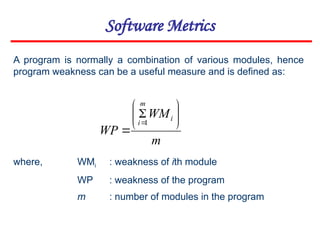 Software Metrics
m
WM
WP
i
m
i









1
A program is normally a combination of various modules, hence
program weakness can be a useful measure and is defined as:
where, WMi : weakness of ith module
WP : weakness of the program
m : number of modules in the program
 