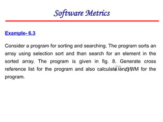 Example- 6.3
Consider a program for sorting and searching. The program sorts an
array using selection sort and than search for an element in the
sorted array. The program is given in fig. 8. Generate cross
reference list for the program and also calculate and WM for the
program.
Software Metrics
LV ,
,
 