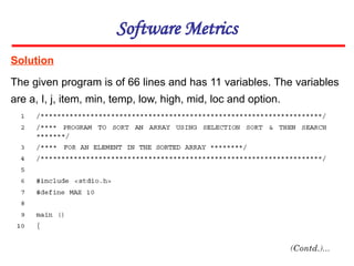 Solution
Software Metrics
The given program is of 66 lines and has 11 variables. The variables
are a, I, j, item, min, temp, low, high, mid, loc and option.
 