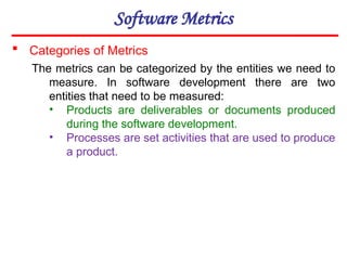 Software Metrics
The metrics can be categorized by the entities we need to
measure. In software development there are two
entities that need to be measured:
• Products are deliverables or documents produced
during the software development.
• Processes are set activities that are used to produce
a product.
 Categories of Metrics
 
