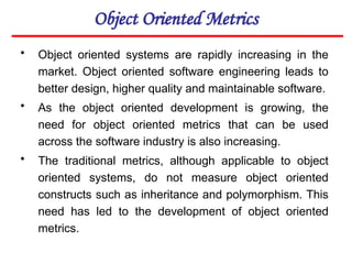 Object Oriented Metrics
• Object oriented systems are rapidly increasing in the
market. Object oriented software engineering leads to
better design, higher quality and maintainable software.
• As the object oriented development is growing, the
need for object oriented metrics that can be used
across the software industry is also increasing.
• The traditional metrics, although applicable to object
oriented systems, do not measure object oriented
constructs such as inheritance and polymorphism. This
need has led to the development of object oriented
metrics.
 