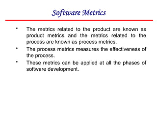 Software Metrics
• The metrics related to the product are known as
product metrics and the metrics related to the
process are known as process metrics.
• The process metrics measures the effectiveness of
the process.
• These metrics can be applied at all the phases of
software development.
 