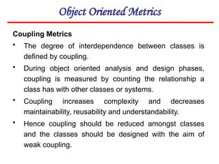 Object Oriented Metrics
Coupling Metrics
• The degree of interdependence between classes is
defined by coupling.
• During object oriented analysis and design phases,
coupling is measured by counting the relationship a
class has with other classes or systems.
• Coupling increases complexity and decreases
maintainability, reusability and understandability.
• Hence coupling should be reduced amongst classes
and the classes should be designed with the aim of
weak coupling.
 