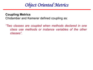 Object Oriented Metrics
Coupling Metrics
Chidamber and Kemerer defined coupling as:
“Two classes are coupled when methods declared in one
class use methods or instance variables of the other
classes”.
 
