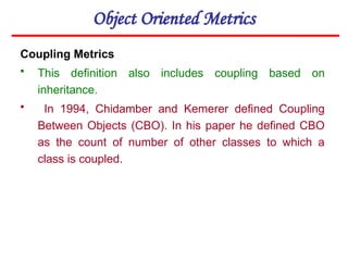 Object Oriented Metrics
Coupling Metrics
• This definition also includes coupling based on
inheritance.
• In 1994, Chidamber and Kemerer defined Coupling
Between Objects (CBO). In his paper he defined CBO
as the count of number of other classes to which a
class is coupled.
 