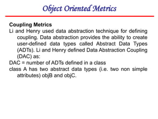 Object Oriented Metrics
Coupling Metrics
Li and Henry used data abstraction technique for defining
coupling. Data abstraction provides the ability to create
user-defined data types called Abstract Data Types
(ADTs). Li and Henry defined Data Abstraction Coupling
(DAC) as:
DAC = number of ADTs defined in a class
class A has two abstract data types (i.e. two non simple
attributes) objB and objC.
 