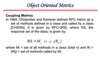 Object Oriented Metrics
Coupling Metrics
In 1994, Chidamber and Kemerer defined RFC metric as a
set of methods defined in a class and called by a class
[CHID94]. It is given by RFC=|RS|, where RS, the
response set of the class, is given by:
where Mi = set of all methods in a class (total n) and Ri =
{Rij} = set of methods called by Mi.
}
{R
M ij
j
all
i 

RS
 