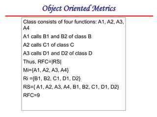 Object Oriented Metrics
Class consists of four functions: A1, A2, A3,
A4
A1 calls B1 and B2 of class B
A2 calls C1 of class C
A3 calls D1 and D2 of class D
Thus, RFC=|RS|
Mi={A1, A2, A3, A4}
Ri ={B1, B2, C1, D1, D2}
RS={ A1, A2, A3, A4, B1, B2, C1, D1, D2}
RFC=9
 