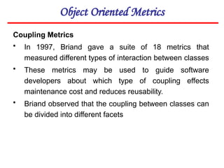 Object Oriented Metrics
Coupling Metrics
• In 1997, Briand gave a suite of 18 metrics that
measured different types of interaction between classes
• These metrics may be used to guide software
developers about which type of coupling effects
maintenance cost and reduces reusability.
• Briand observed that the coupling between classes can
be divided into different facets
 
