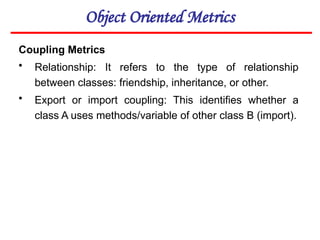 Object Oriented Metrics
Coupling Metrics
• Relationship: It refers to the type of relationship
between classes: friendship, inheritance, or other.
• Export or import coupling: This identifies whether a
class A uses methods/variable of other class B (import).
 