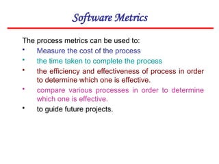Software Metrics
The process metrics can be used to:
• Measure the cost of the process
• the time taken to complete the process
• the efficiency and effectiveness of process in order
to determine which one is effective.
• compare various processes in order to determine
which one is effective.
• to guide future projects.
 