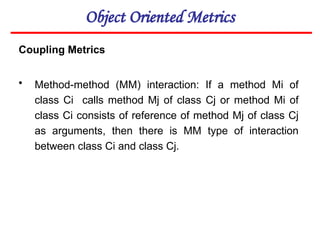 Object Oriented Metrics
Coupling Metrics
• Method-method (MM) interaction: If a method Mi of
class Ci calls method Mj of class Cj or method Mi of
class Ci consists of reference of method Mj of class Cj
as arguments, then there is MM type of interaction
between class Ci and class Cj.
 