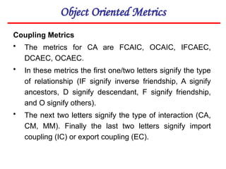 Object Oriented Metrics
Coupling Metrics
• The metrics for CA are FCAIC, OCAIC, IFCAEC,
DCAEC, OCAEC.
• In these metrics the first one/two letters signify the type
of relationship (IF signify inverse friendship, A signify
ancestors, D signify descendant, F signify friendship,
and O signify others).
• The next two letters signify the type of interaction (CA,
CM, MM). Finally the last two letters signify import
coupling (IC) or export coupling (EC).
 