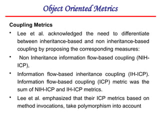 Object Oriented Metrics
Coupling Metrics
• Lee et al. acknowledged the need to differentiate
between inheritance-based and non inheritance-based
coupling by proposing the corresponding measures:
• Non Inheritance information flow-based coupling (NIH-
ICP),
• Information flow-based inheritance coupling (IH-ICP).
Information flow-based coupling (ICP) metric was the
sum of NIH-ICP and IH-ICP metrics.
• Lee et al. emphasized that their ICP metrics based on
method invocations, take polymorphism into account
 