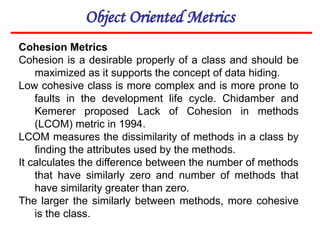 Object Oriented Metrics
Cohesion Metrics
Cohesion is a desirable properly of a class and should be
maximized as it supports the concept of data hiding.
Low cohesive class is more complex and is more prone to
faults in the development life cycle. Chidamber and
Kemerer proposed Lack of Cohesion in methods
(LCOM) metric in 1994.
LCOM measures the dissimilarity of methods in a class by
finding the attributes used by the methods.
It calculates the difference between the number of methods
that have similarly zero and number of methods that
have similarity greater than zero.
The larger the similarly between methods, more cohesive
is the class.
 