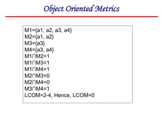 Object Oriented Metrics
M1={a1, a2, a3, a4}
M2={a1, a2}
M3={a3}
M4={a3, a4}
M1∩M2=1
M1∩M3=1
M1∩M4=1
M2∩M3=0
M2∩M4=0
M3∩M4=1
LCOM=2-4, Hence, LCOM=0
 