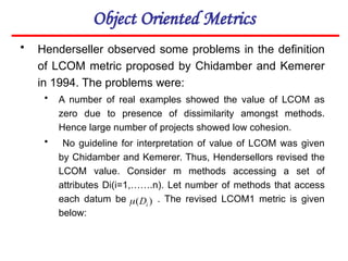 Object Oriented Metrics
• Henderseller observed some problems in the definition
of LCOM metric proposed by Chidamber and Kemerer
in 1994. The problems were:
• A number of real examples showed the value of LCOM as
zero due to presence of dissimilarity amongst methods.
Hence large number of projects showed low cohesion.
• No guideline for interpretation of value of LCOM was given
by Chidamber and Kemerer. Thus, Hendersellors revised the
LCOM value. Consider m methods accessing a set of
attributes Di(i=1,…….n). Let number of methods that access
each datum be . The revised LCOM1 metric is given
below:
)
( i
D

 