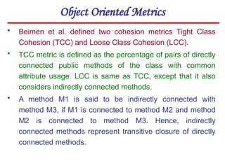 Object Oriented Metrics
• Beimen et al. defined two cohesion metrics Tight Class
Cohesion (TCC) and Loose Class Cohesion (LCC).
• TCC metric is defined as the percentage of pairs of directly
connected public methods of the class with common
attribute usage. LCC is same as TCC, except that it also
considers indirectly connected methods.
• A method M1 is said to be indirectly connected with
method M3, if M1 is connected to method M2 and method
M2 is connected to method M3. Hence, indirectly
connected methods represent transitive closure of directly
connected methods.
 