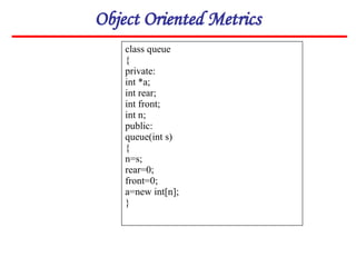 Object Oriented Metrics
class queue
{
private:
int *a;
int rear;
int front;
int n;
public:
queue(int s)
{
n=s;
rear=0;
front=0;
a=new int[n];
}
 