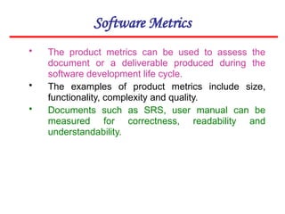 Software Metrics
• The product metrics can be used to assess the
document or a deliverable produced during the
software development life cycle.
• The examples of product metrics include size,
functionality, complexity and quality.
• Documents such as SRS, user manual can be
measured for correctness, readability and
understandability.
 