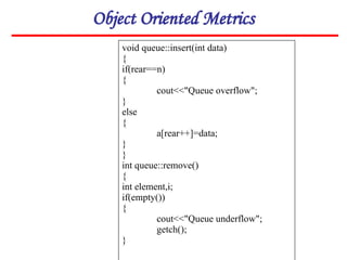 Object Oriented Metrics
void queue::insert(int data)
{
if(rear==n)
{
cout<<"Queue overflow";
}
else
{
a[rear++]=data;
}
}
int queue::remove()
{
int element,i;
if(empty())
{
cout<<"Queue underflow";
getch();
}
 