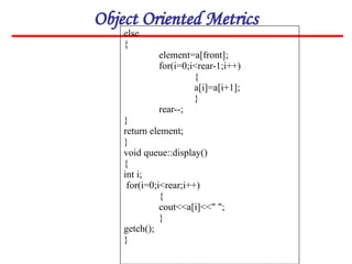 Object Oriented Metrics
else
{
element=a[front];
for(i=0;i<rear-1;i++)
{
a[i]=a[i+1];
}
rear--;
}
return element;
}
void queue::display()
{
int i;
for(i=0;i<rear;i++)
{
cout<<a[i]<<" ";
}
getch();
}
 