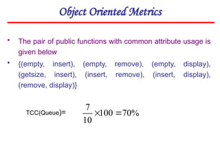 Object Oriented Metrics
• The pair of public functions with common attribute usage is
given below
• {(empty, insert), (empty, remove), (empty, display),
(getsize, insert), (insert, remove), (insert, display),
(remove, display)}
TCC(Queue)= %
70
100
10
7


 