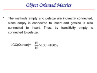Object Oriented Metrics
• The methods empty and getsize are indirectly connected,
since empty is connected to insert and getsize is also
connected to insert. Thus, by transitivity empty is
connected to getsize.
LCC(Queue)= %
100
100
10
10


 