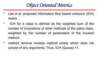 Object Oriented Metrics
• Lee et al. proposed Information flow based cohesion (ICH)
metric.
• ICH for a class is defined as the weighted sum of the
number of invocations of other methods of the same class,
weighted by the number of parameters of the invoked
method.
• method remove invokes method empty which does not
consist of any arguments. Thus, ICH (Queue) =1.
 