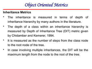 Object Oriented Metrics
Inheritance Metrics
• The inheritance is measured in terms of depth of
inheritance hierarchy by many authors in the literature.
• The depth of a class within an inheritance hierarchy is
measured by Depth of Inheritance Tree (DIT) metric given
by Chidamber and Kemerer, 1994.
• It is measured as the number of steps from the class node
to the root node of the tree.
• In case involving multiple inheritances, the DIT will be the
maximum length from the node to the root of the tree.
 