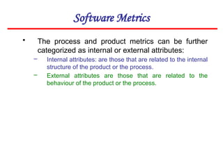 Software Metrics
• The process and product metrics can be further
categorized as internal or external attributes:
– Internal attributes: are those that are related to the internal
structure of the product or the process.
– External attributes are those that are related to the
behaviour of the product or the process.
 