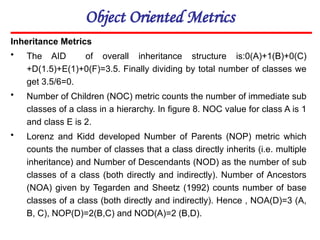 Object Oriented Metrics
Inheritance Metrics
• The AID of overall inheritance structure is:0(A)+1(B)+0(C)
+D(1.5)+E(1)+0(F)=3.5. Finally dividing by total number of classes we
get 3.5/6=0.
• Number of Children (NOC) metric counts the number of immediate sub
classes of a class in a hierarchy. In figure 8. NOC value for class A is 1
and class E is 2.
• Lorenz and Kidd developed Number of Parents (NOP) metric which
counts the number of classes that a class directly inherits (i.e. multiple
inheritance) and Number of Descendants (NOD) as the number of sub
classes of a class (both directly and indirectly). Number of Ancestors
(NOA) given by Tegarden and Sheetz (1992) counts number of base
classes of a class (both directly and indirectly). Hence , NOA(D)=3 (A,
B, C), NOP(D)=2(B,C) and NOD(A)=2 (B,D).
 