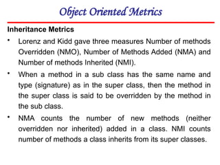 Object Oriented Metrics
Inheritance Metrics
• Lorenz and Kidd gave three measures Number of methods
Overridden (NMO), Number of Methods Added (NMA) and
Number of methods Inherited (NMI).
• When a method in a sub class has the same name and
type (signature) as in the super class, then the method in
the super class is said to be overridden by the method in
the sub class.
• NMA counts the number of new methods (neither
overridden nor inherited) added in a class. NMI counts
number of methods a class inherits from its super classes.
 