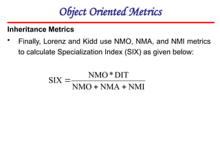 Object Oriented Metrics
Inheritance Metrics
• Finally, Lorenz and Kidd use NMO, NMA, and NMI metrics
to calculate Specialization Index (SIX) as given below:
NMI
NMA
NMO
DIT
*
NMO
SIX



 