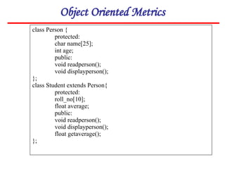 Object Oriented Metrics
class Person {
protected:
char name[25];
int age;
public:
void readperson();
void displayperson();
};
class Student extends Person{
protected:
roll_no[10];
float average;
public:
void readperson();
void displayperson();
float getaverage();
};
 