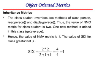 Object Oriented Metrics
Inheritance Metrics
• The class student overrides two methods of class person,
readperson() and displayperson(). Thus, the value of NMO
metric for class student is two. One new method is added
in this class (getaverage).
• Hence, the value of NMA metric is 1. The value of SIX for
class grastudent is
1
4
4
1
1
2
2
*
2
SIX 




 