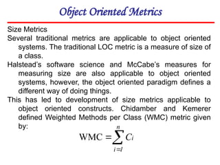 Object Oriented Metrics
Size Metrics
Several traditional metrics are applicable to object oriented
systems. The traditional LOC metric is a measure of size of
a class.
Halstead’s software science and McCabe’s measures for
measuring size are also applicable to object oriented
systems, however, the object oriented paradigm defines a
different way of doing things.
This has led to development of size metrics applicable to
object oriented constructs. Chidamber and Kemerer
defined Weighted Methods per Class (WMC) metric given
by:



n
1
i
i
C
WMC
 