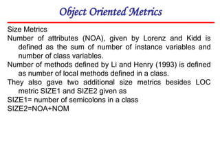 Object Oriented Metrics
Size Metrics
Number of attributes (NOA), given by Lorenz and Kidd is
defined as the sum of number of instance variables and
number of class variables.
Number of methods defined by Li and Henry (1993) is defined
as number of local methods defined in a class.
They also gave two additional size metrics besides LOC
metric SIZE1 and SIZE2 given as
SIZE1= number of semicolons in a class
SIZE2=NOA+NOM
 
