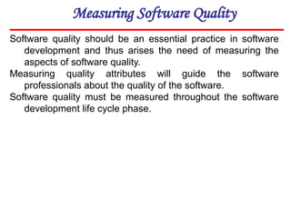 Measuring Software Quality
Software quality should be an essential practice in software
development and thus arises the need of measuring the
aspects of software quality.
Measuring quality attributes will guide the software
professionals about the quality of the software.
Software quality must be measured throughout the software
development life cycle phase.
 