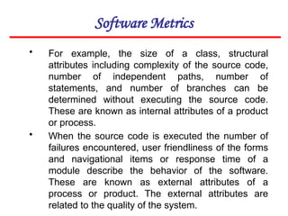 Software Metrics
• For example, the size of a class, structural
attributes including complexity of the source code,
number of independent paths, number of
statements, and number of branches can be
determined without executing the source code.
These are known as internal attributes of a product
or process.
• When the source code is executed the number of
failures encountered, user friendliness of the forms
and navigational items or response time of a
module describe the behavior of the software.
These are known as external attributes of a
process or product. The external attributes are
related to the quality of the system.
 